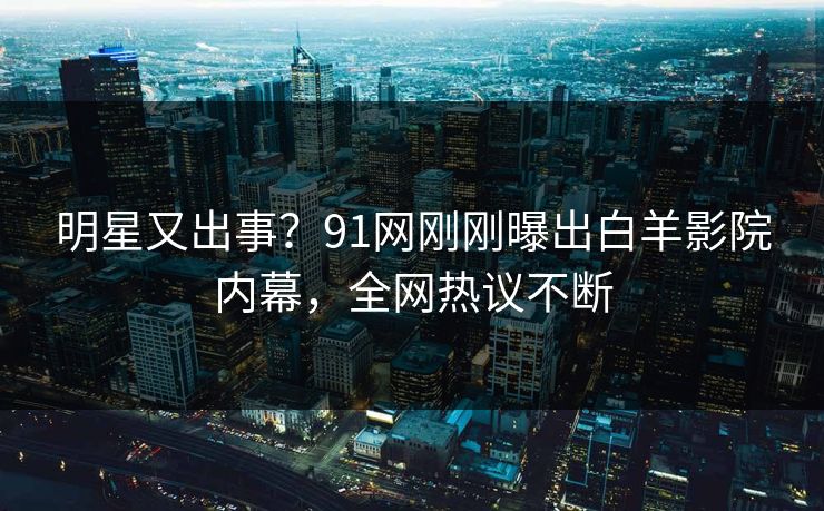 明星又出事？91网刚刚曝出白羊影院内幕，全网热议不断