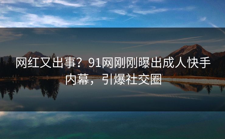 网红又出事？91网刚刚曝出成人快手内幕，引爆社交圈