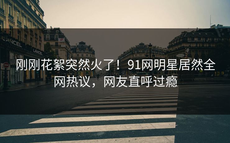 刚刚花絮突然火了！91网明星居然全网热议，网友直呼过瘾