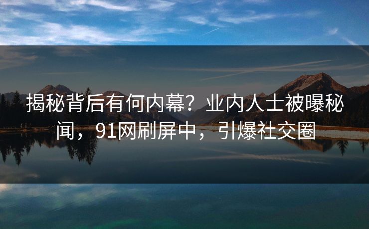 揭秘背后有何内幕？业内人士被曝秘闻，91网刷屏中，引爆社交圈
