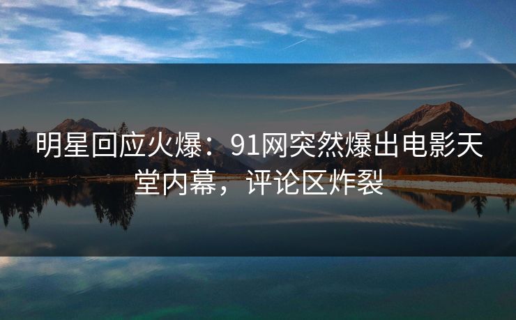 明星回应火爆：91网突然爆出电影天堂内幕，评论区炸裂