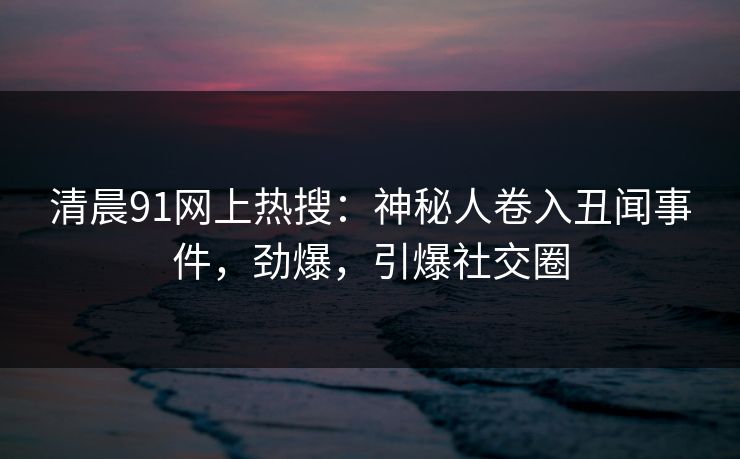 清晨91网上热搜：神秘人卷入丑闻事件，劲爆，引爆社交圈