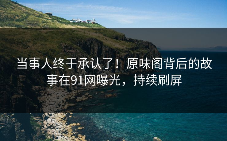 当事人终于承认了！原味阁背后的故事在91网曝光，持续刷屏