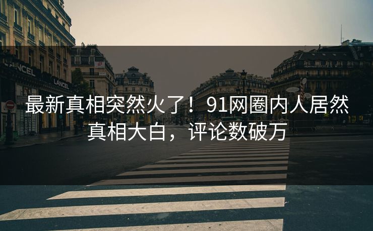 最新真相突然火了！91网圈内人居然真相大白，评论数破万