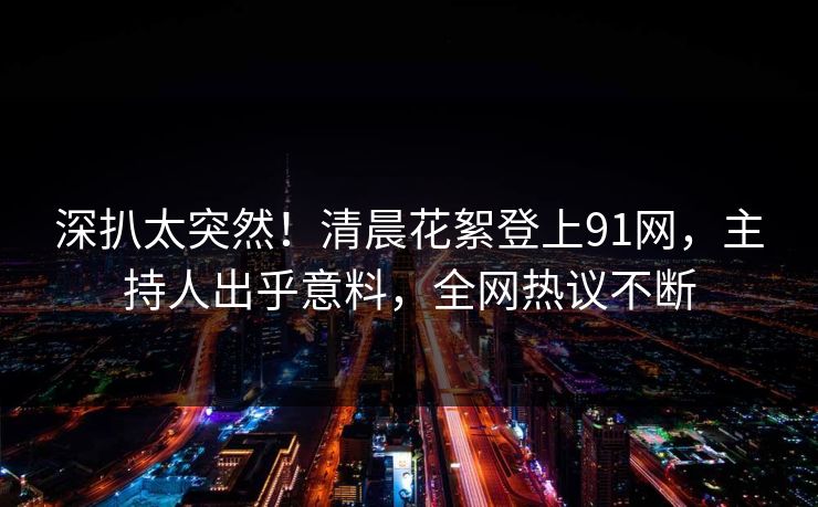深扒太突然！清晨花絮登上91网，主持人出乎意料，全网热议不断