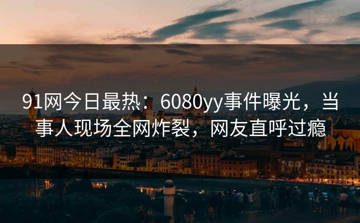 91网今日最热：6080yy事件曝光，当事人现场全网炸裂，网友直呼过瘾