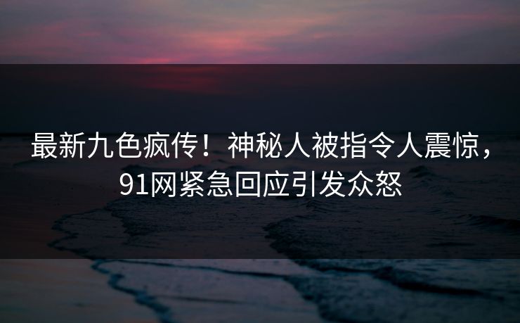 最新九色疯传！神秘人被指令人震惊，91网紧急回应引发众怒