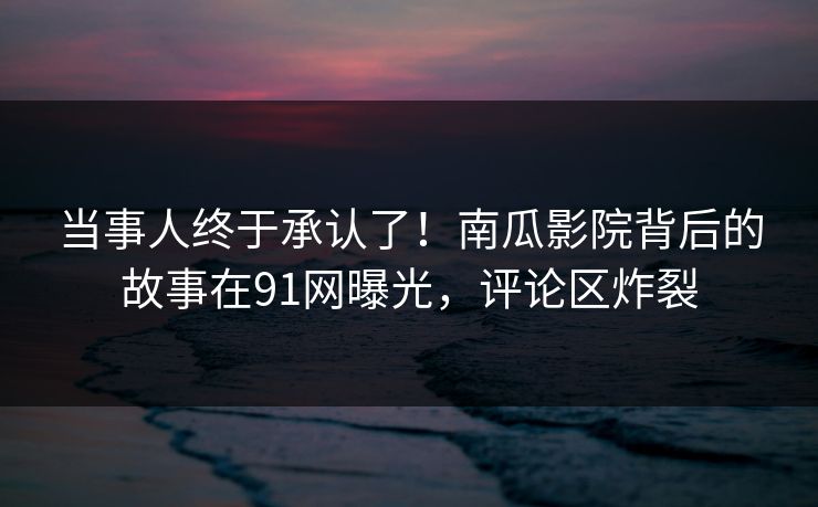 当事人终于承认了！南瓜影院背后的故事在91网曝光，评论区炸裂
