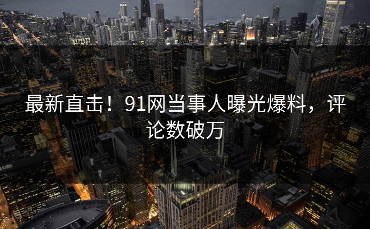 最新直击！91网当事人曝光爆料，评论数破万