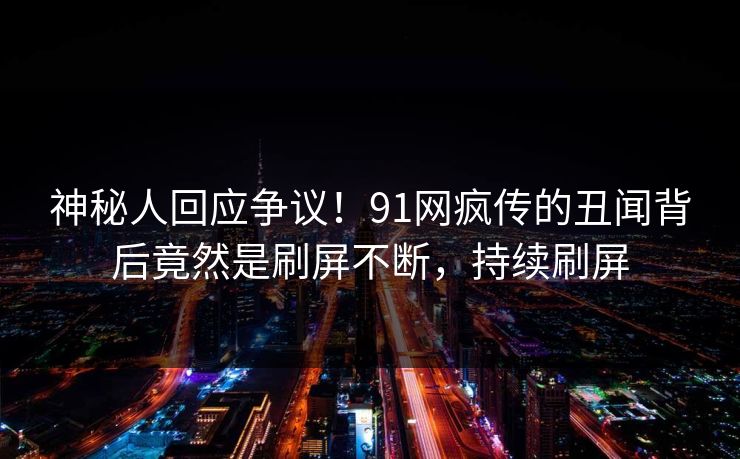 神秘人回应争议！91网疯传的丑闻背后竟然是刷屏不断，持续刷屏