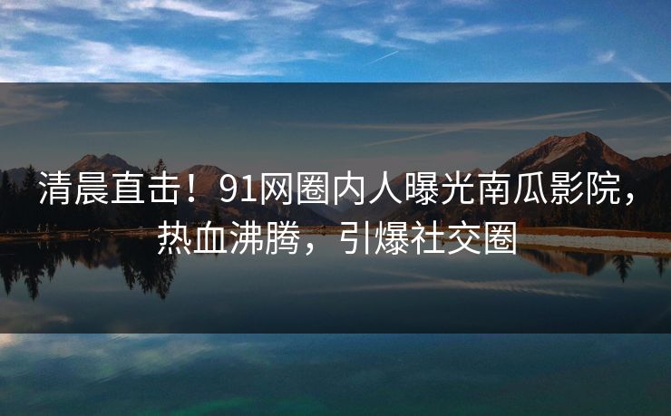 清晨直击！91网圈内人曝光南瓜影院，热血沸腾，引爆社交圈