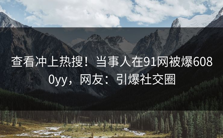 查看冲上热搜！当事人在91网被爆6080yy，网友：引爆社交圈