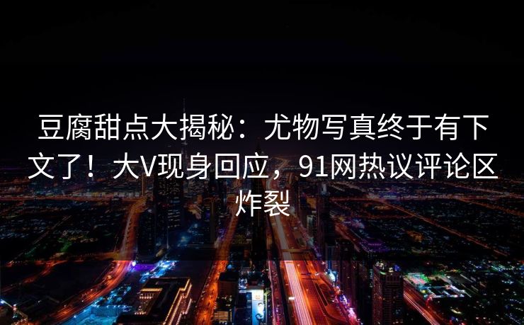 豆腐甜点大揭秘：尤物写真终于有下文了！大V现身回应，91网热议评论区炸裂