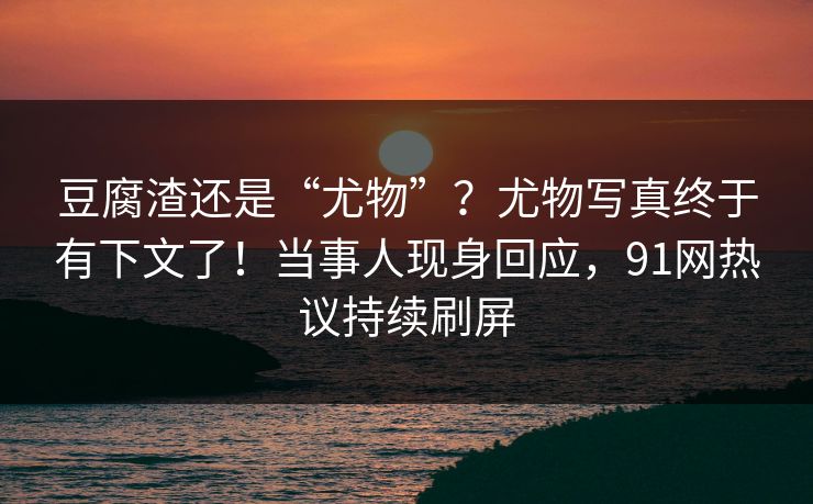 豆腐渣还是“尤物”？尤物写真终于有下文了！当事人现身回应，91网热议持续刷屏