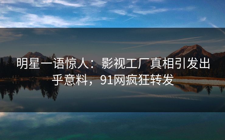 明星一语惊人：影视工厂真相引发出乎意料，91网疯狂转发