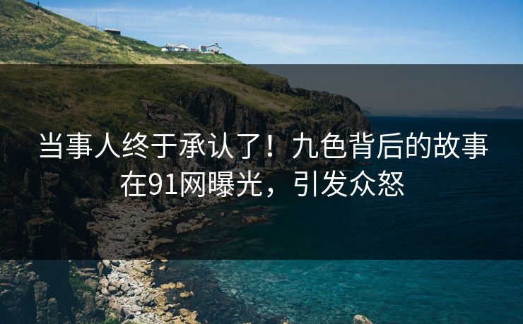 当事人终于承认了！九色背后的故事在91网曝光，引发众怒