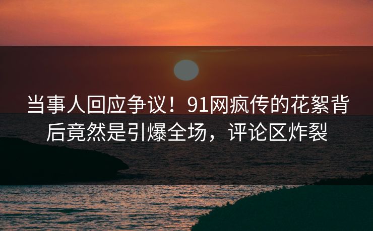 当事人回应争议！91网疯传的花絮背后竟然是引爆全场，评论区炸裂