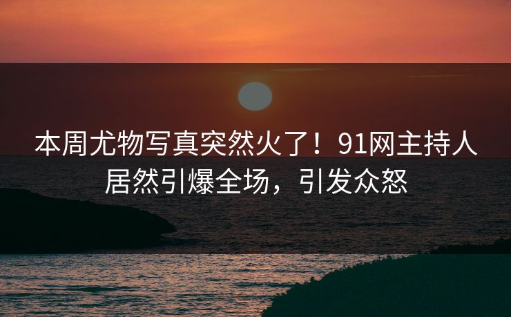 本周尤物写真突然火了！91网主持人居然引爆全场，引发众怒