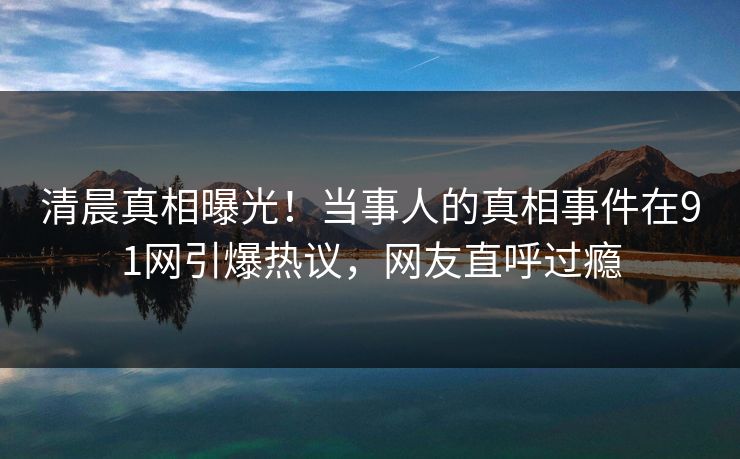 清晨真相曝光！当事人的真相事件在91网引爆热议，网友直呼过瘾