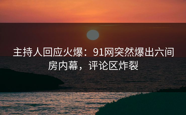 主持人回应火爆：91网突然爆出六间房内幕，评论区炸裂