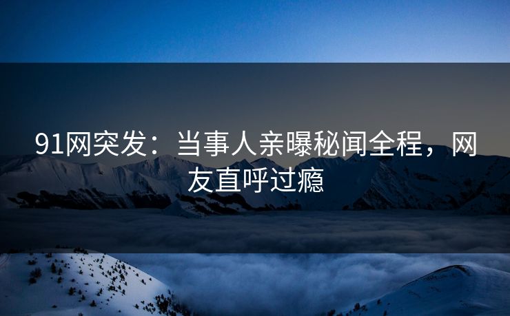 91网突发：当事人亲曝秘闻全程，网友直呼过瘾