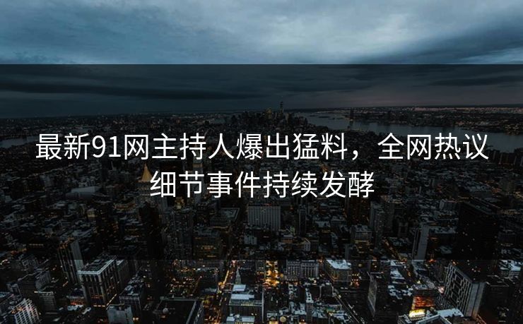 最新91网主持人爆出猛料，全网热议细节事件持续发酵