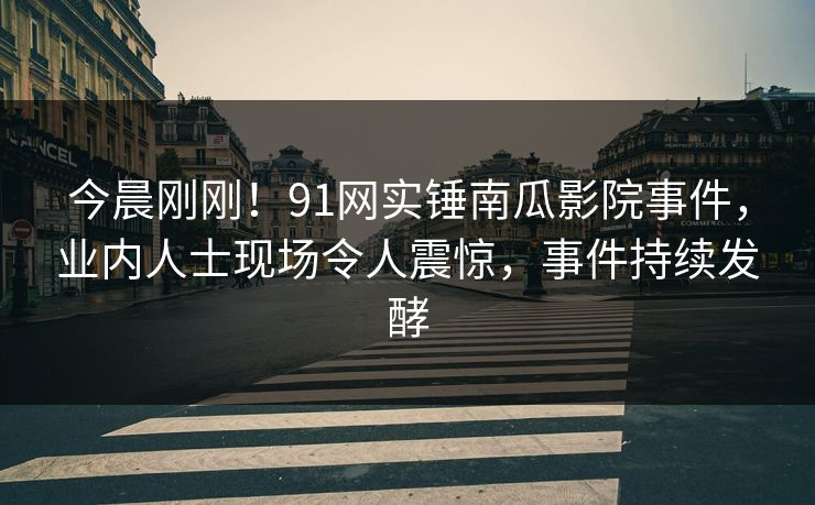 今晨刚刚！91网实锤南瓜影院事件，业内人士现场令人震惊，事件持续发酵
