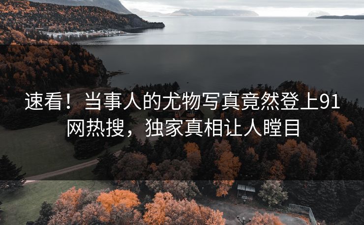 速看！当事人的尤物写真竟然登上91网热搜，独家真相让人瞠目