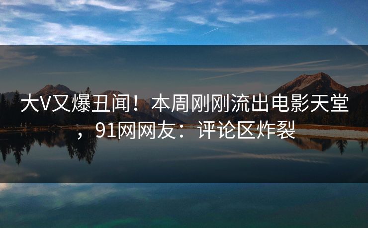 大V又爆丑闻！本周刚刚流出电影天堂，91网网友：评论区炸裂