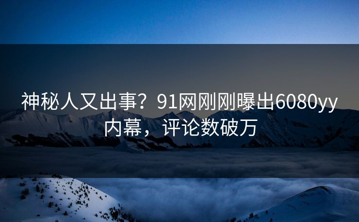 神秘人又出事？91网刚刚曝出6080yy内幕，评论数破万