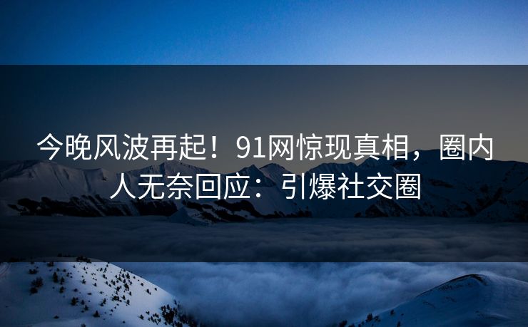 今晚风波再起！91网惊现真相，圈内人无奈回应：引爆社交圈