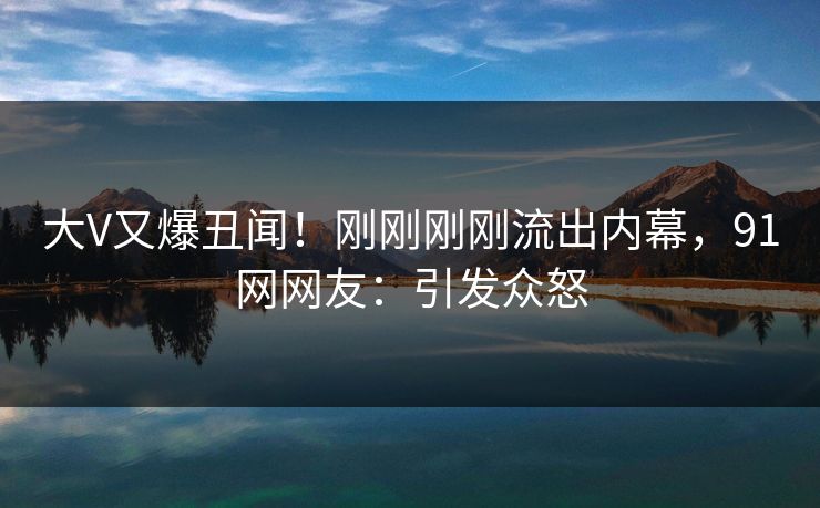 大V又爆丑闻！刚刚刚刚流出内幕，91网网友：引发众怒