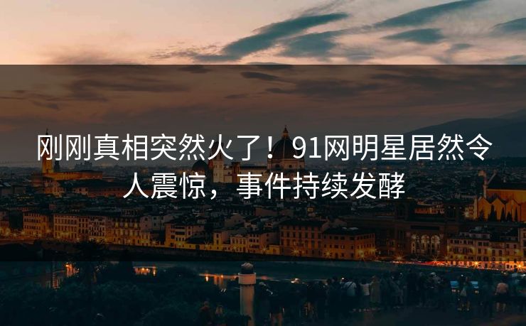刚刚真相突然火了！91网明星居然令人震惊，事件持续发酵