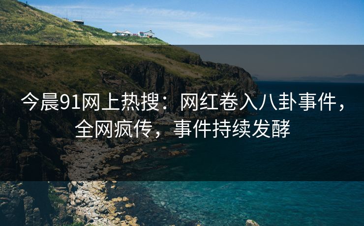 今晨91网上热搜：网红卷入八卦事件，全网疯传，事件持续发酵