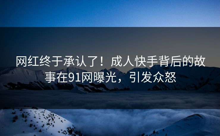 网红终于承认了！成人快手背后的故事在91网曝光，引发众怒