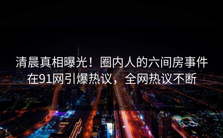 清晨真相曝光!圈内人的六间房事件在91网引爆热议,全网热议不断