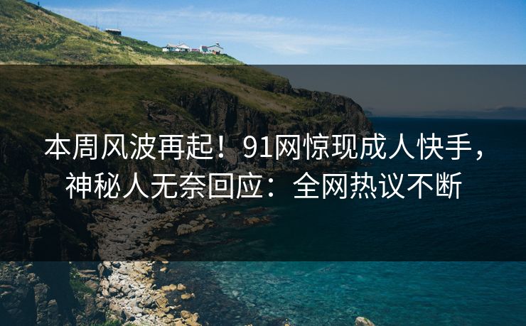 本周风波再起！91网惊现成人快手，神秘人无奈回应：全网热议不断