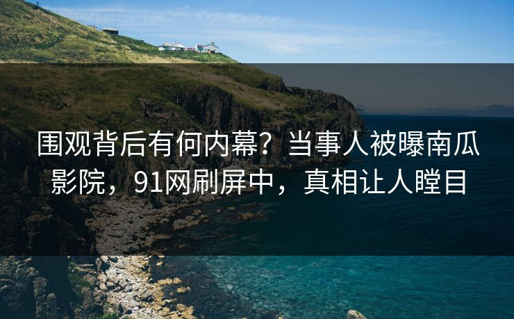 围观背后有何内幕？当事人被曝南瓜影院，91网刷屏中，真相让人瞠目