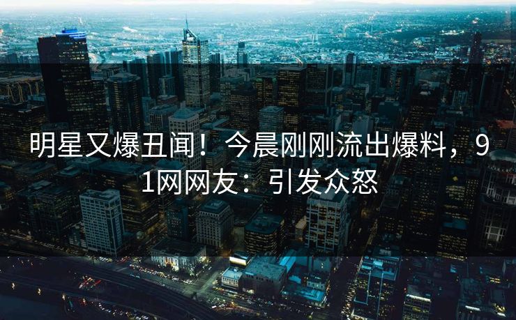 明星又爆丑闻！今晨刚刚流出爆料，91网网友：引发众怒
