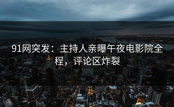 91网突发：主持人亲曝午夜电影院全程，评论区炸裂