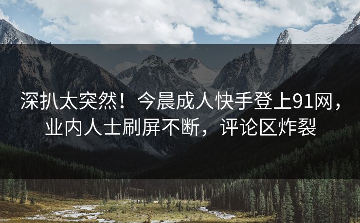 深扒太突然！今晨成人快手登上91网，业内人士刷屏不断，评论区炸裂