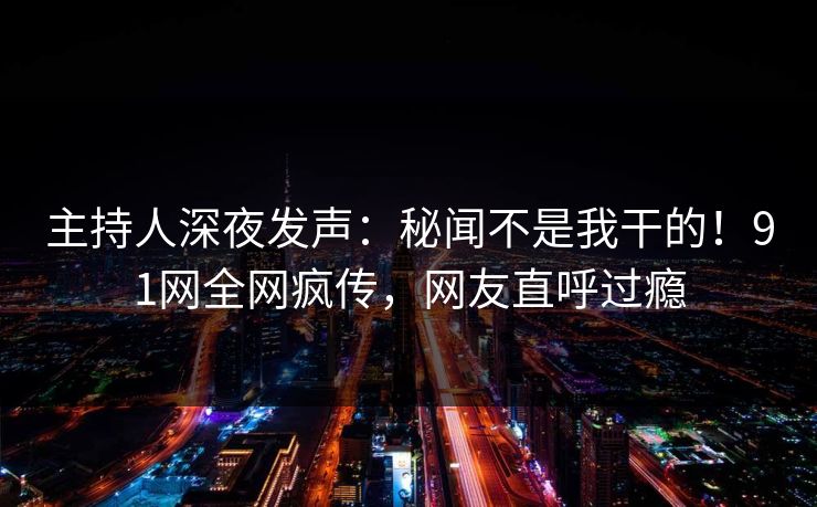 主持人深夜发声：秘闻不是我干的！91网全网疯传，网友直呼过瘾