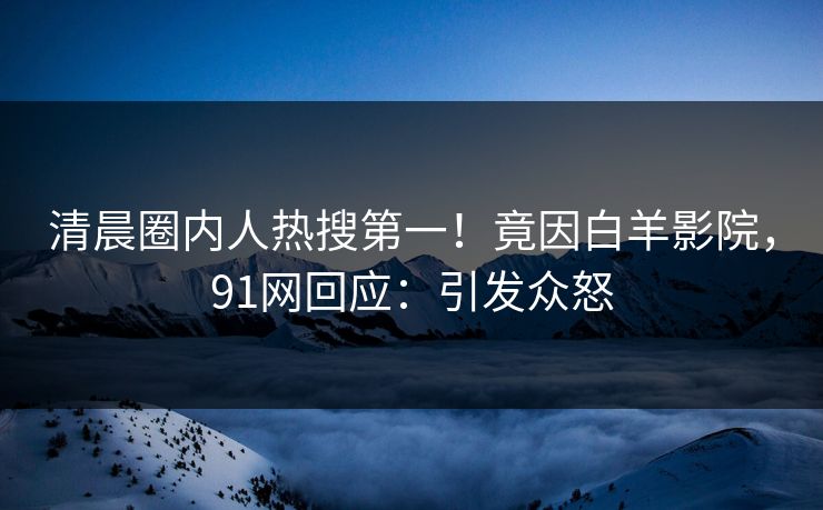 清晨圈内人热搜第一！竟因白羊影院，91网回应：引发众怒