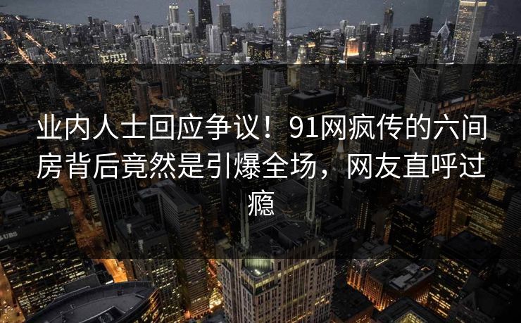业内人士回应争议！91网疯传的六间房背后竟然是引爆全场，网友直呼过瘾