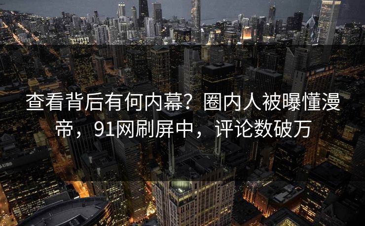 查看背后有何内幕？圈内人被曝懂漫帝，91网刷屏中，评论数破万