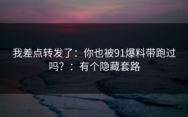 我差点转发了：你也被91爆料带跑过吗？：有个隐藏套路