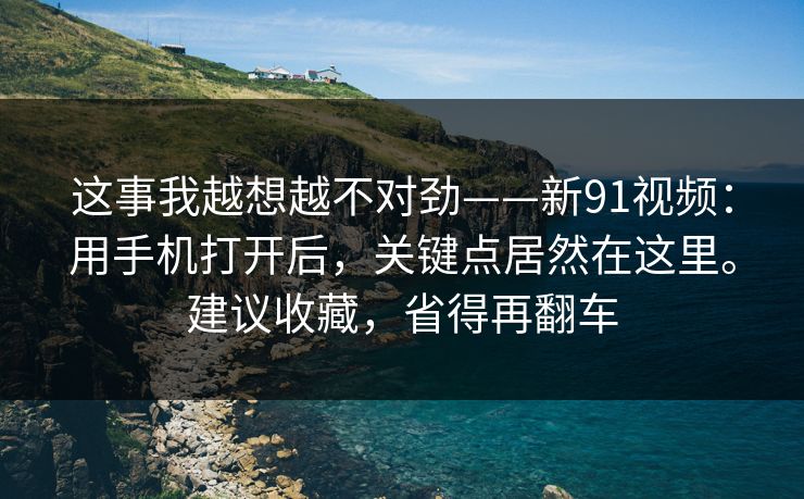 这事我越想越不对劲——新91视频:用手机打开后,关键点居然在这里。建议收藏,省得再翻车 这事我越想越不对劲——新91视频:用手机打开后,关键点居然在这里。建议收藏,省得再翻车