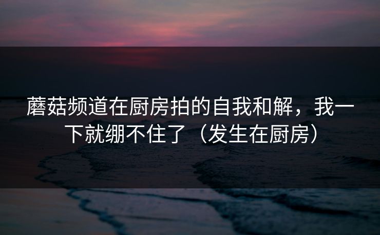 蘑菇频道在厨房拍的自我和解，我一下就绷不住了（发生在厨房）